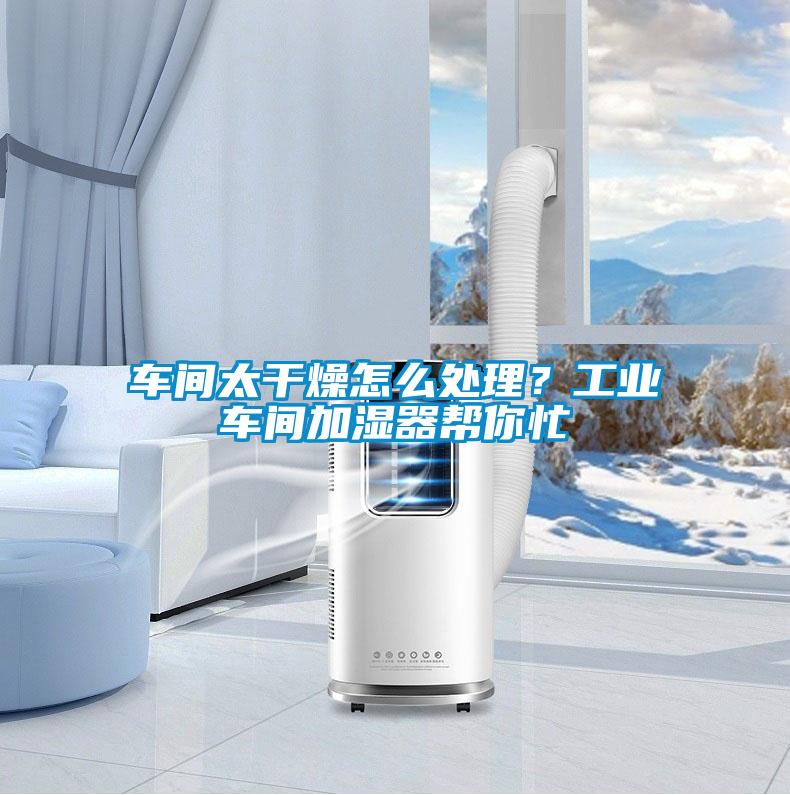 车间太干燥怎么处理？工业车间加湿器帮你忙