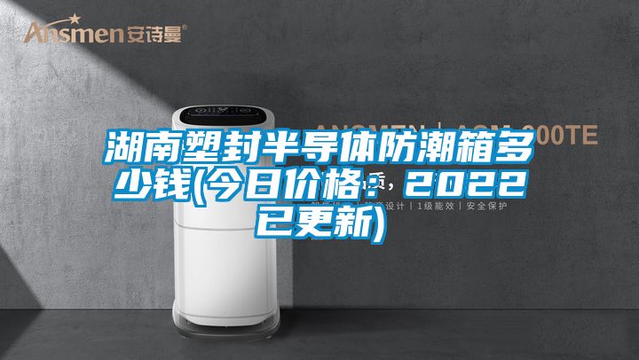 湖南塑封半导体防潮箱多少钱(今日价格：2022已更新)