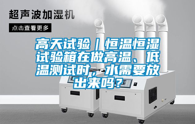 高天试验｜恒温恒湿试验箱在做高温、低温测试时，水需要放出来吗？